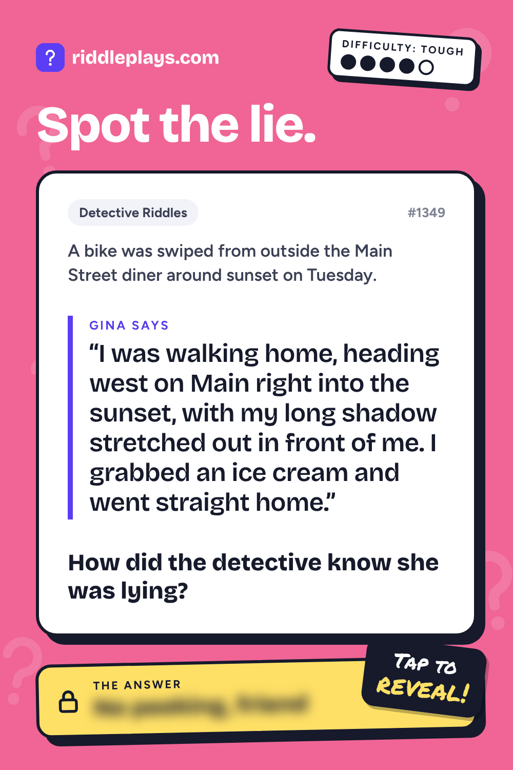 Detective Riddle: A bike was swiped from outside the Main Street diner around sunset on Tuesday. Gina: "I was walking home, heading west on Main right into the sunset, with my long shadow stretched out in front of me. I grabbed an ice cream and went straight home." How did the detective know she was lying?