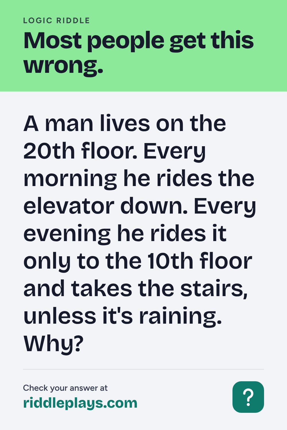 Logic Riddle: A man lives on the 20th floor. Every morning he rides the elevator down. Every evening he rides it only to the 10th floor and takes the stairs, unless it's raining. Why?