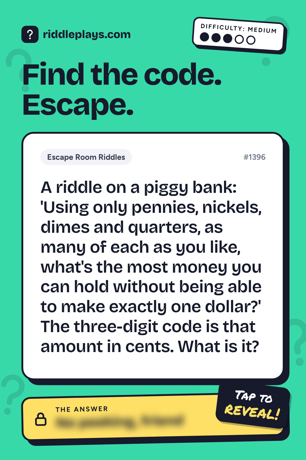 Escape Room Riddle: A riddle on a piggy bank: 'Using only pennies, nickels, dimes and quarters, as many of each as you like, what's the most money you can hold without being able to make exactly one dollar?' The three-digit code is that amount in cents. What is it?