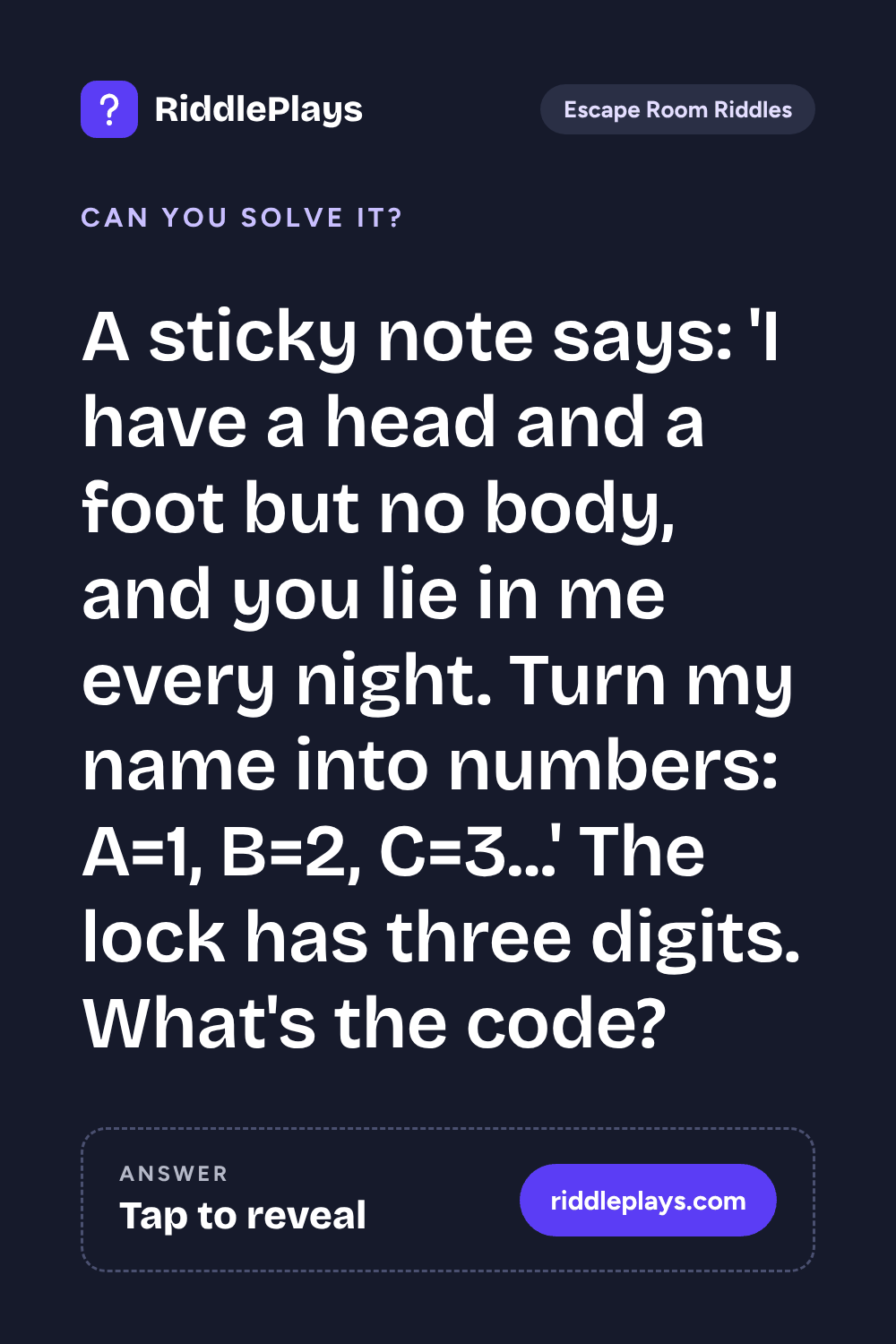 Escape Room Riddle: A sticky note says: 'I have a head and a foot but no body, and you lie in me every night. Turn my name into numbers: A=1, B=2, C=3...' The lock has three digits. What's the code?