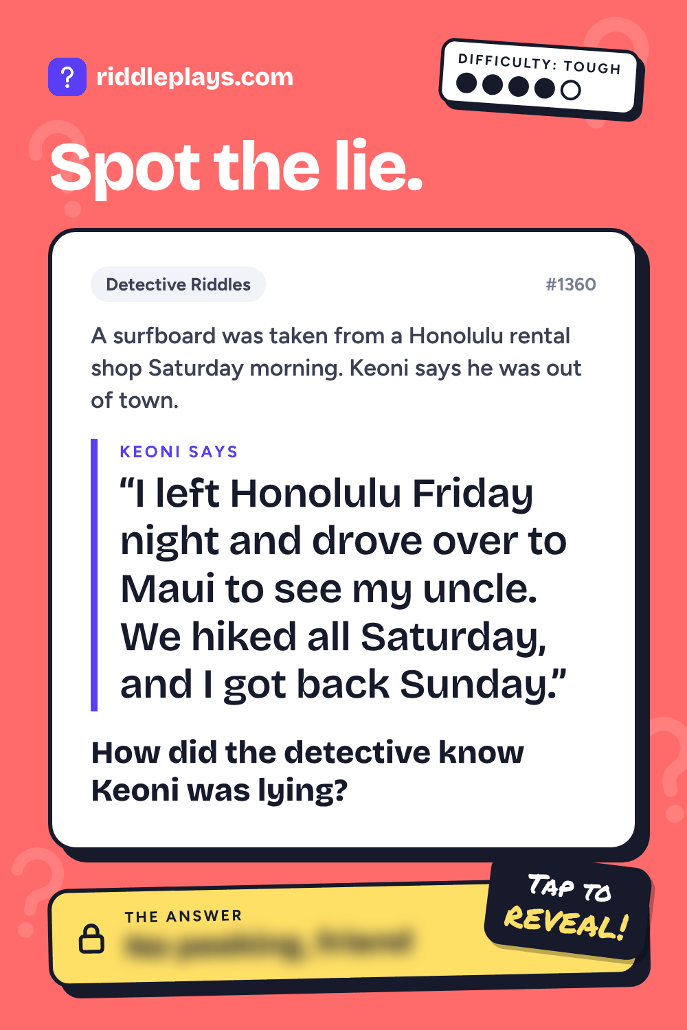 Detective Riddle: A surfboard was taken from a Honolulu rental shop Saturday morning. Keoni says he was out of town. Keoni: "I left Honolulu Friday night and drove over to Maui to see my uncle. We hiked all Saturday, and I got back Sunday." How did the detective know Keoni was lying?