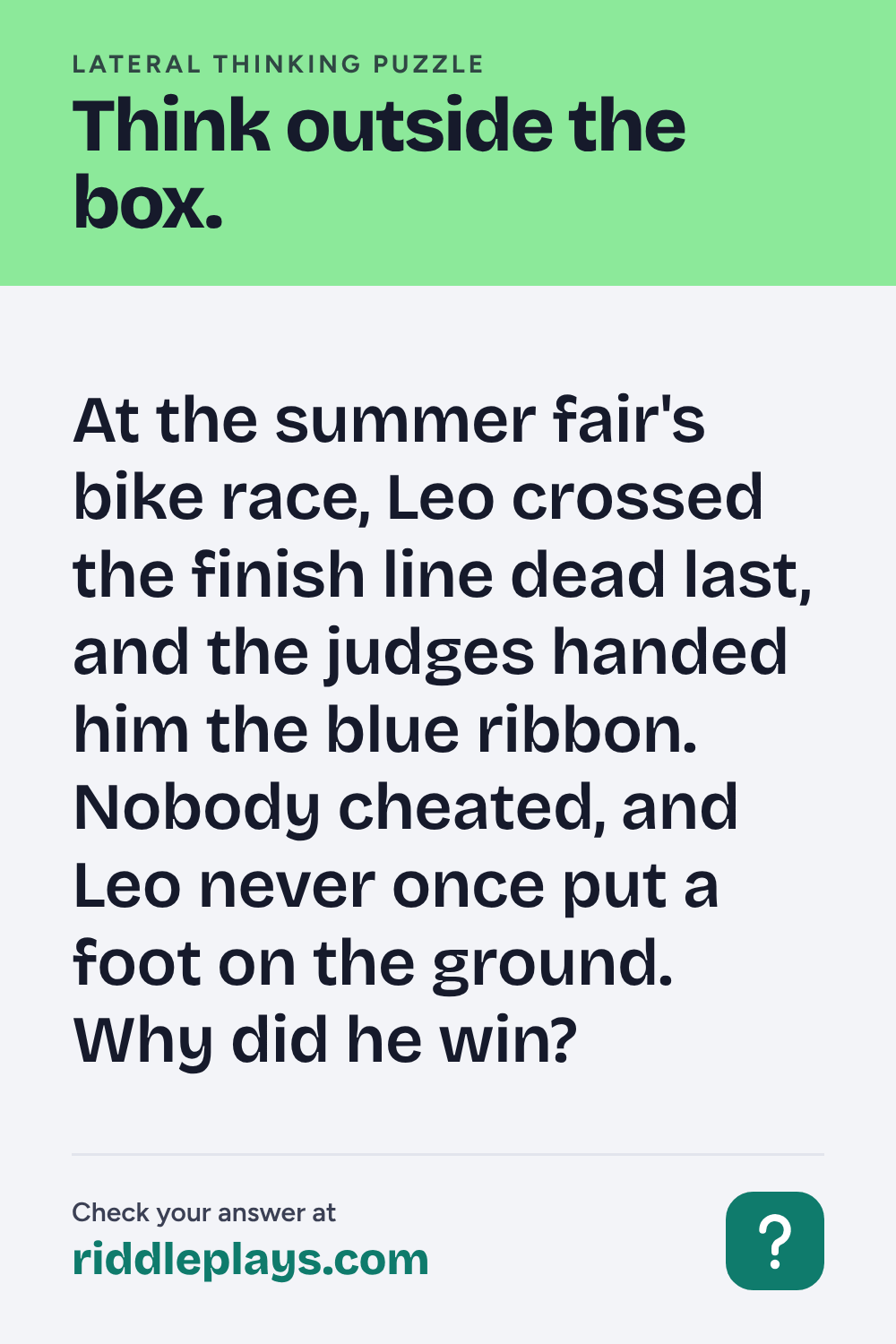 Lateral Thinking Puzzle: At the summer fair's bike race, Leo crossed the finish line dead last, and the judges handed him the blue ribbon. Nobody cheated, and Leo never once put a foot on the ground. Why did he win?