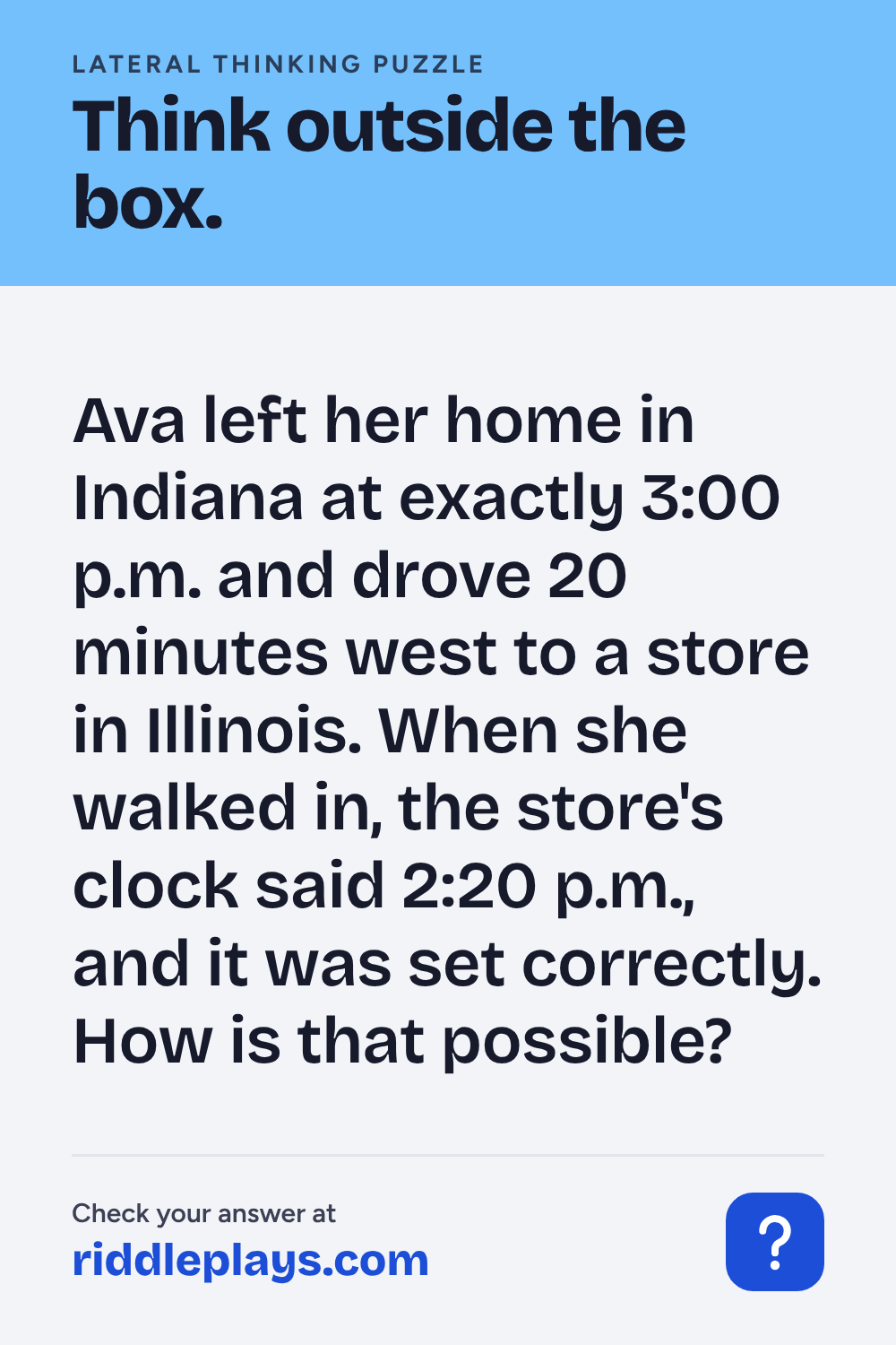 Lateral Thinking Puzzle: Ava left her home in Indiana at exactly 3:00 p.m. and drove 20 minutes west to a store in Illinois. When she walked in, the store's clock said 2:20 p.m., and it was set correctly. How is that possible?