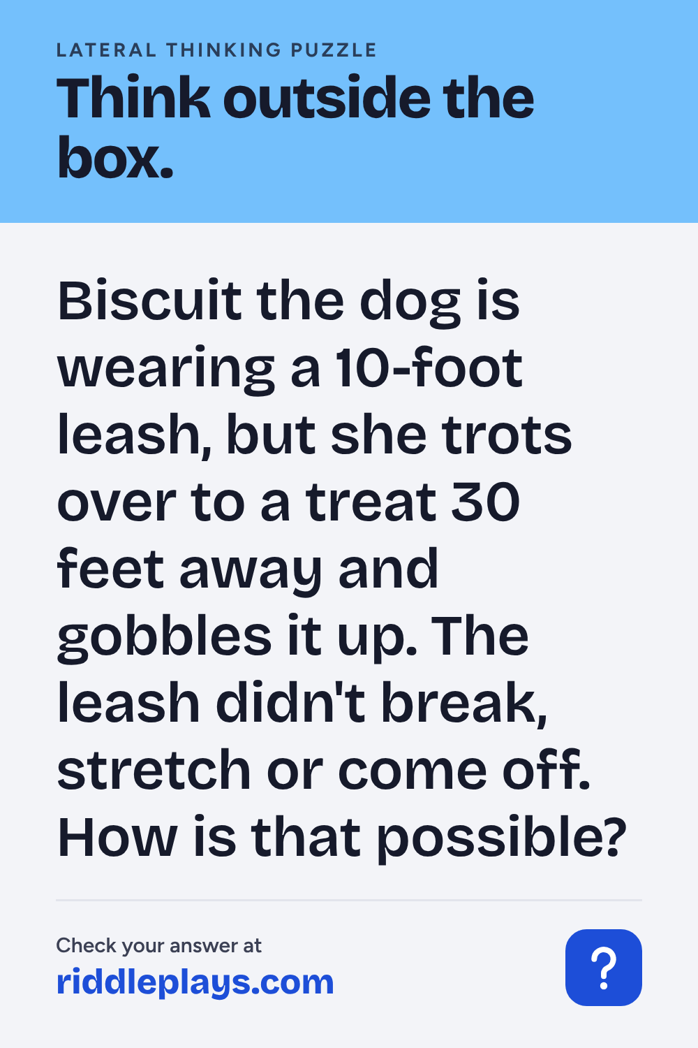 Lateral Thinking Puzzle: Biscuit the dog is wearing a 10-foot leash, but she trots over to a treat 30 feet away and gobbles it up. The leash didn't break, stretch or come off. How is that possible?