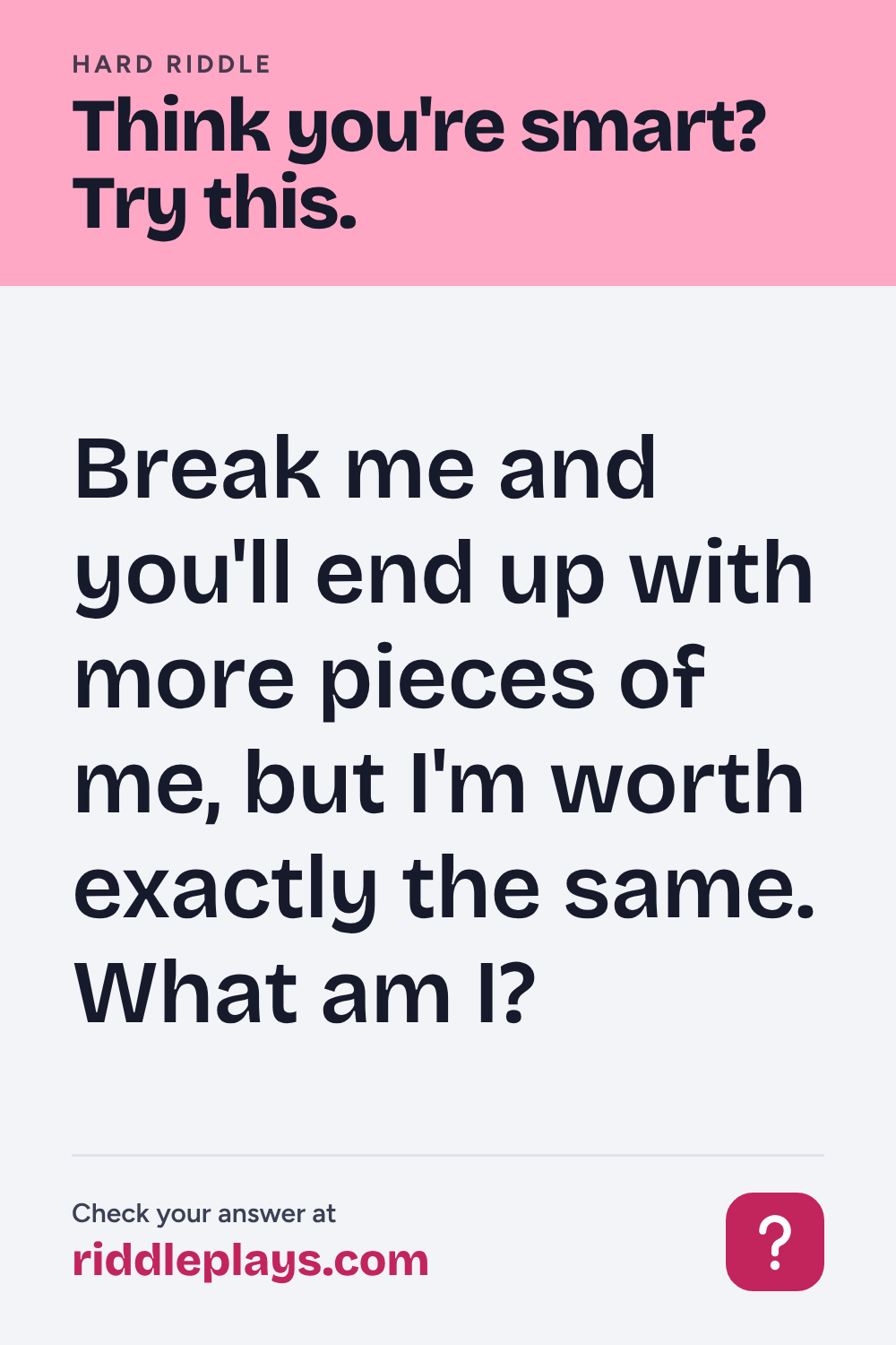 Hard Riddle: Break me and you'll end up with more pieces of me, but I'm worth exactly the same. What am I?