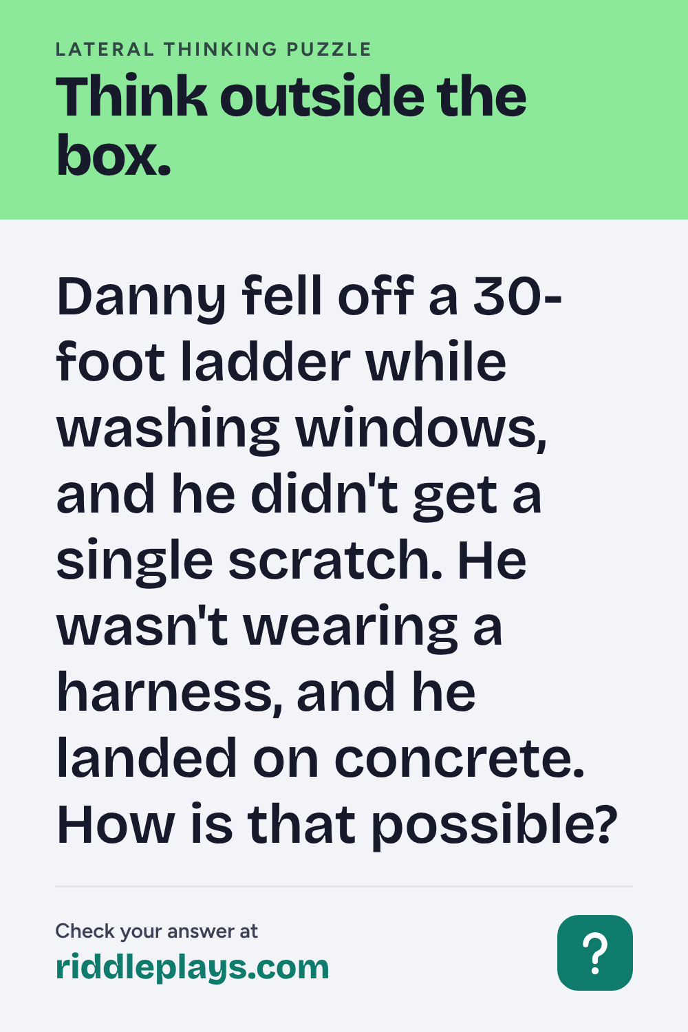 Lateral Thinking Puzzle: Danny fell off a 30-foot ladder while washing windows, and he didn't get a single scratch. He wasn't wearing a harness, and he landed on concrete. How is that possible?