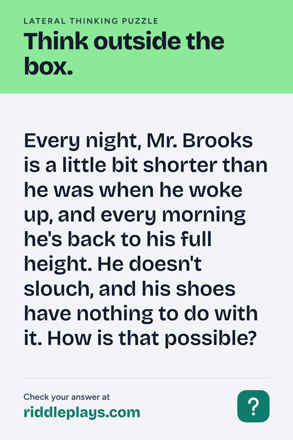 Lateral Thinking Puzzle: Every night, Mr. Brooks is a little bit shorter than he was when he woke up, and every morning he's back to his full height. He doesn't slouch, and his shoes have nothing to do with it. How is that possible?