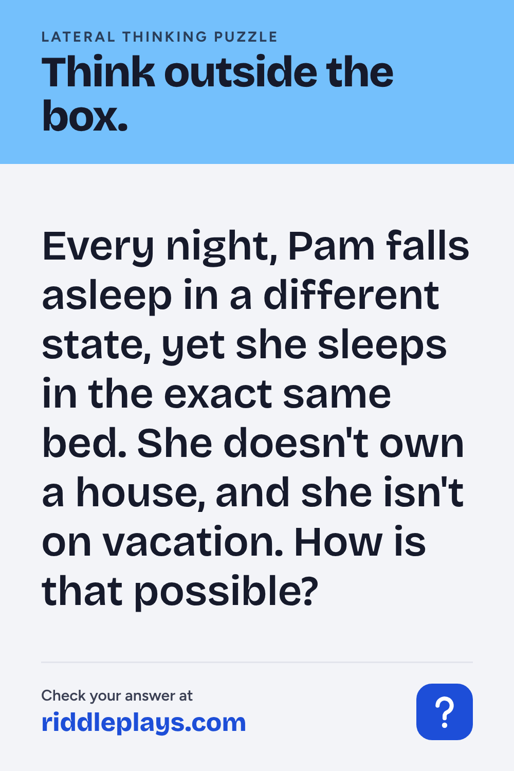 Lateral Thinking Puzzle: Every night, Pam falls asleep in a different state, yet she sleeps in the exact same bed. She doesn't own a house, and she isn't on vacation. How is that possible?