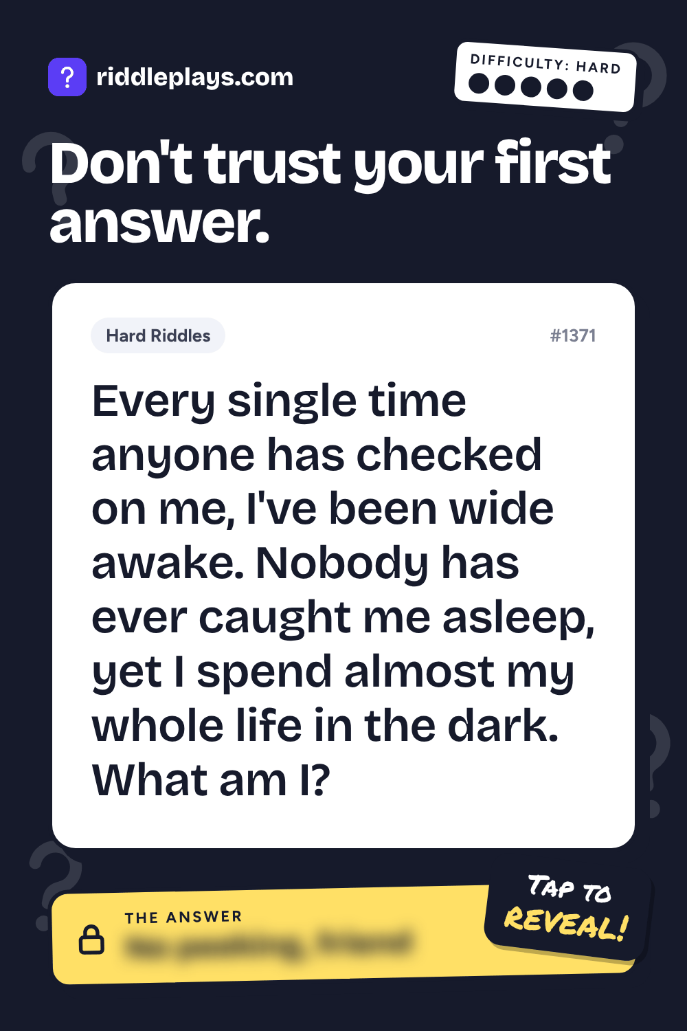 Hard Riddle: Every single time anyone has checked on me, I've been wide awake. Nobody has ever caught me asleep, yet I spend almost my whole life in the dark. What am I?