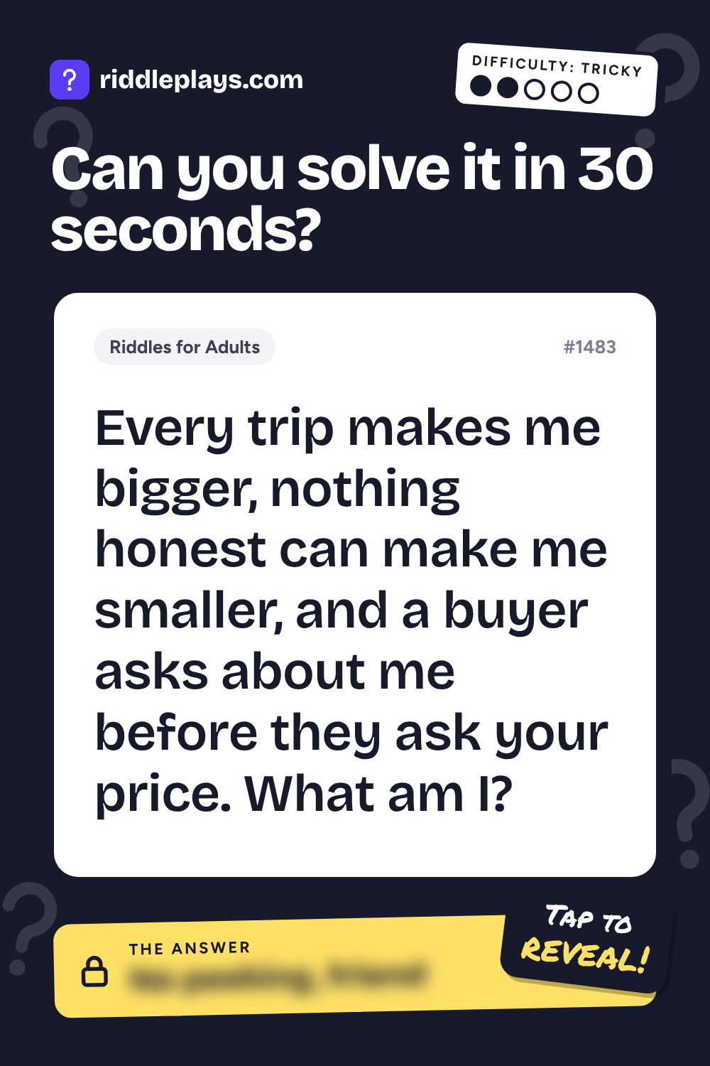 Riddles for Adult: Every trip makes me bigger, nothing honest can make me smaller, and a buyer asks about me before they ask your price. What am I?