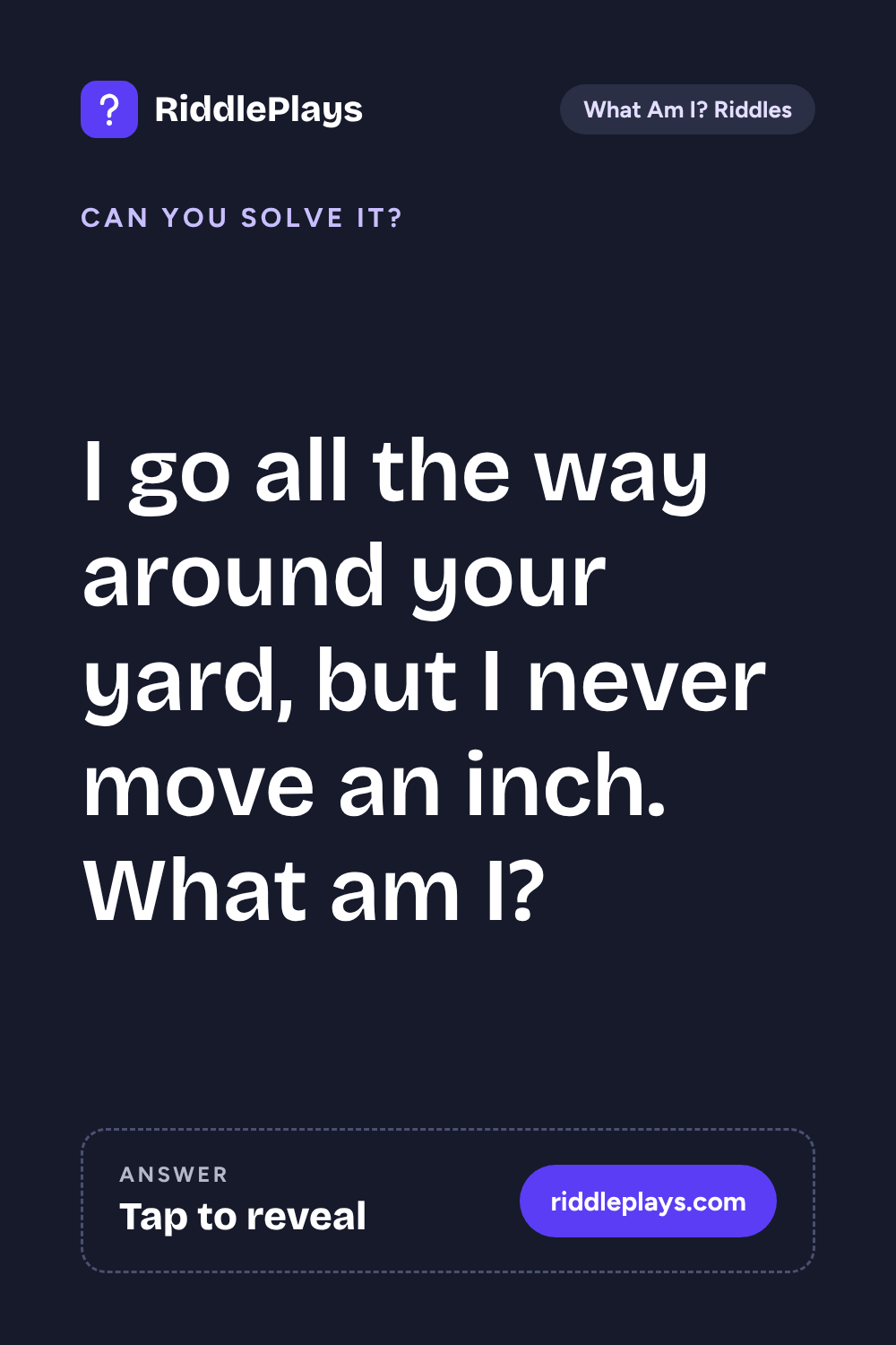 What Am I? Riddle: I go all the way around your yard, but I never move an inch. What am I?
