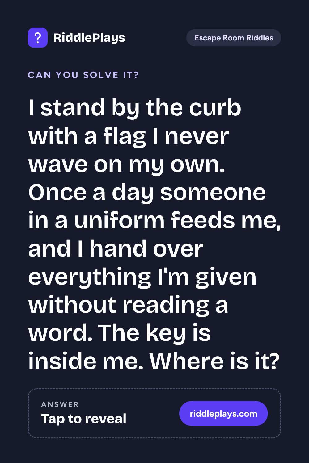 Escape Room Riddle: I stand by the curb with a flag I never wave on my own. Once a day someone in a uniform feeds me, and I hand over everything I'm given without reading a word. The key is inside me. Where is it?
