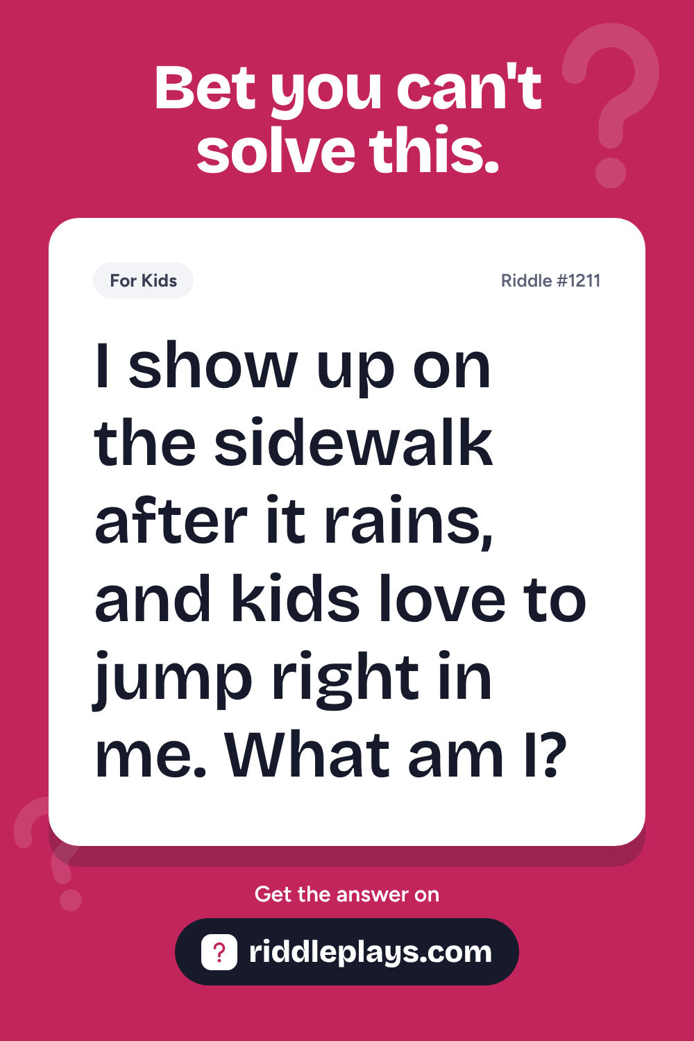 Riddles for Kid: I show up on the sidewalk after it rains, and kids love to jump right in me. What am I?