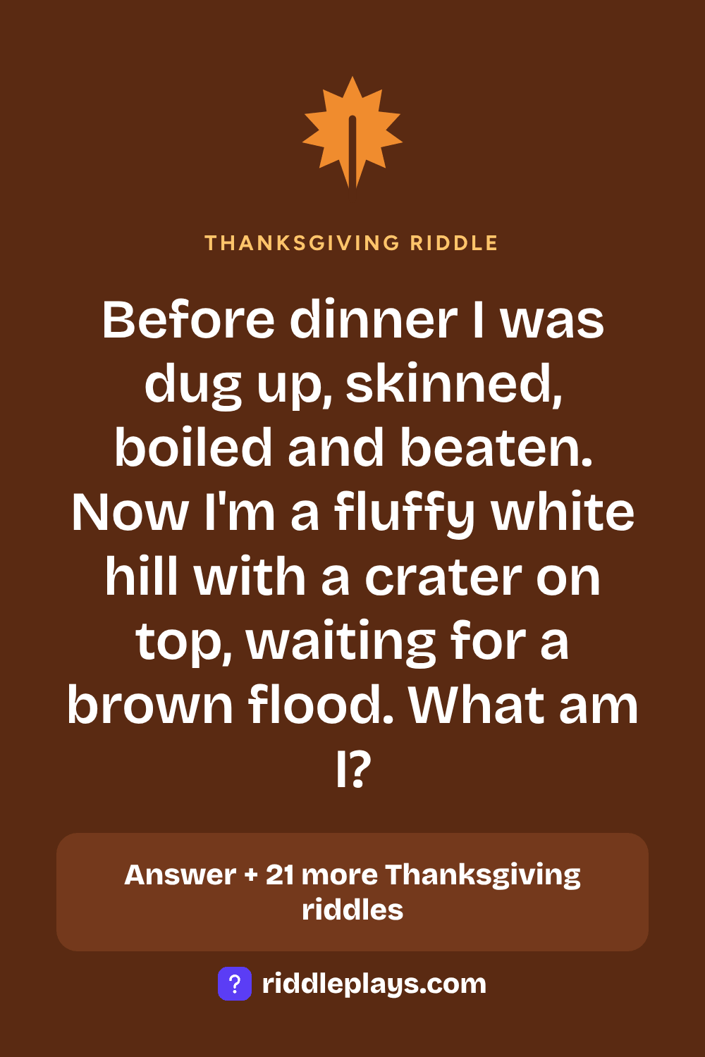 Thanksgiving Riddle: Before dinner I was dug up, skinned, boiled and beaten. Now I'm a fluffy white hill with a crater on top, waiting for a brown flood. What am I?