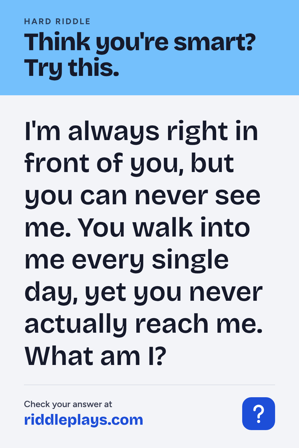 Hard Riddle: I'm always right in front of you, but you can never see me. You walk into me every single day, yet you never actually reach me. What am I?