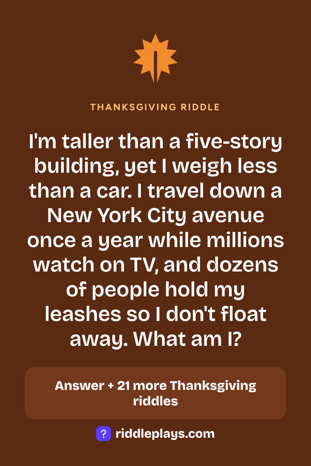 Thanksgiving Riddle: I'm taller than a five-story building, yet I weigh less than a car. I travel down a New York City avenue once a year while millions watch on TV, and dozens of people hold my leashes so I don't float away. What am I?