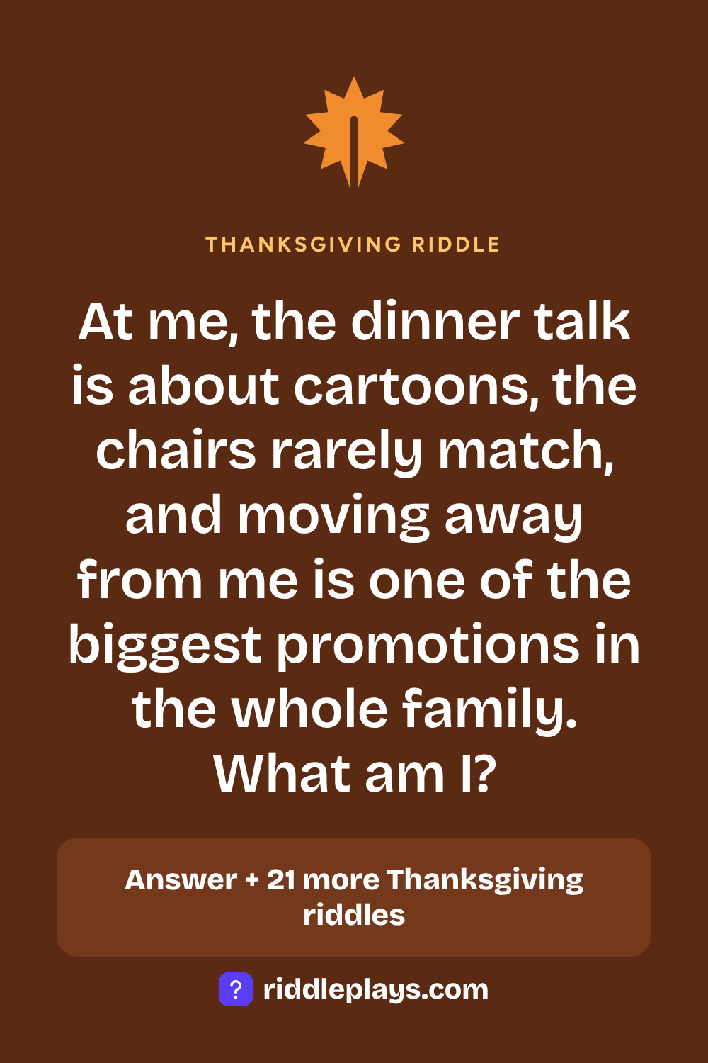 Thanksgiving Riddle: At me, the dinner talk is about cartoons, the chairs rarely match, and moving away from me is one of the biggest promotions in the whole family. What am I?
