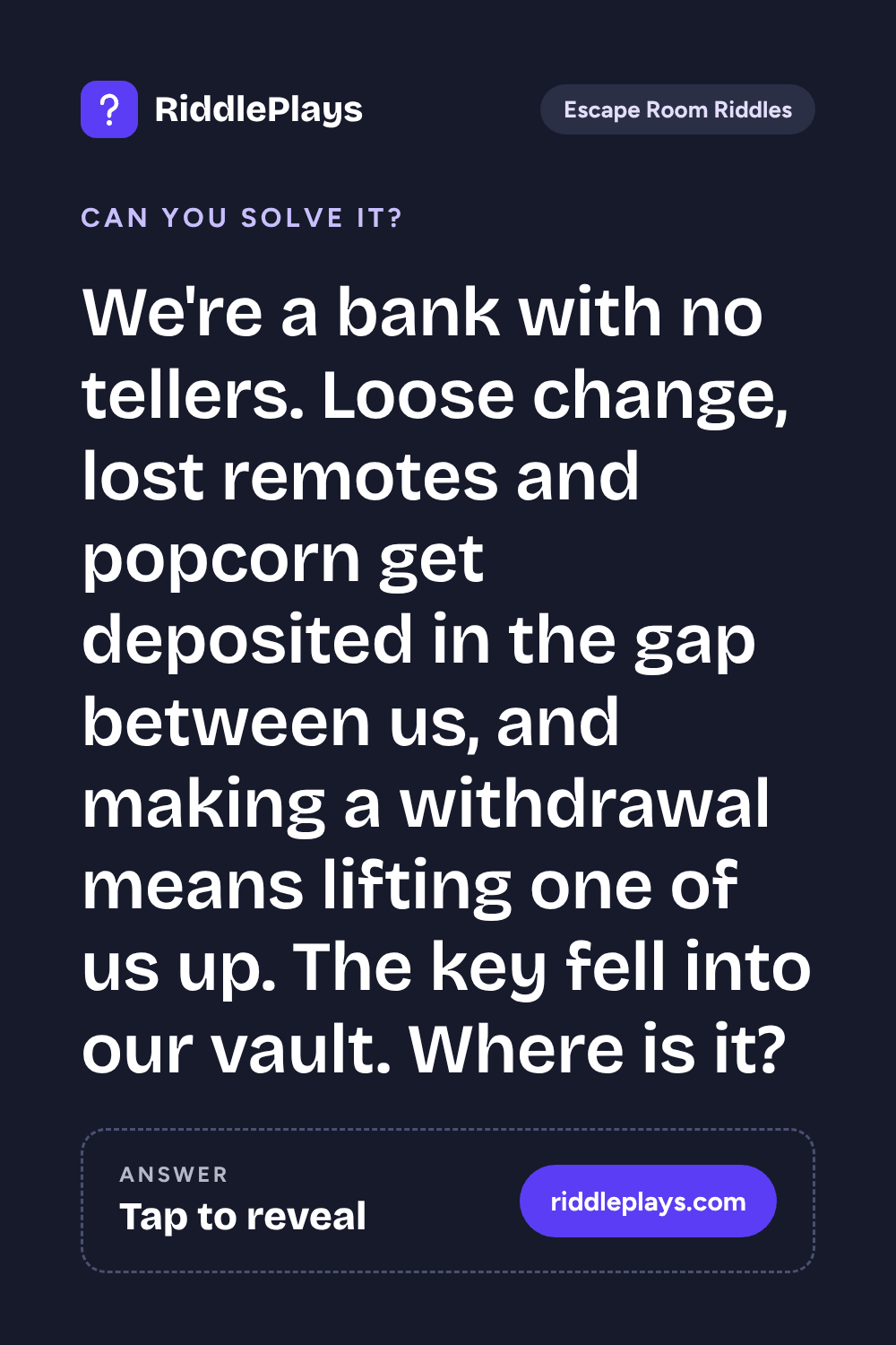 Escape Room Riddle: We're a bank with no tellers. Loose change, lost remotes and popcorn get deposited in the gap between us, and making a withdrawal means lifting one of us up. The key fell into our vault. Where is it?