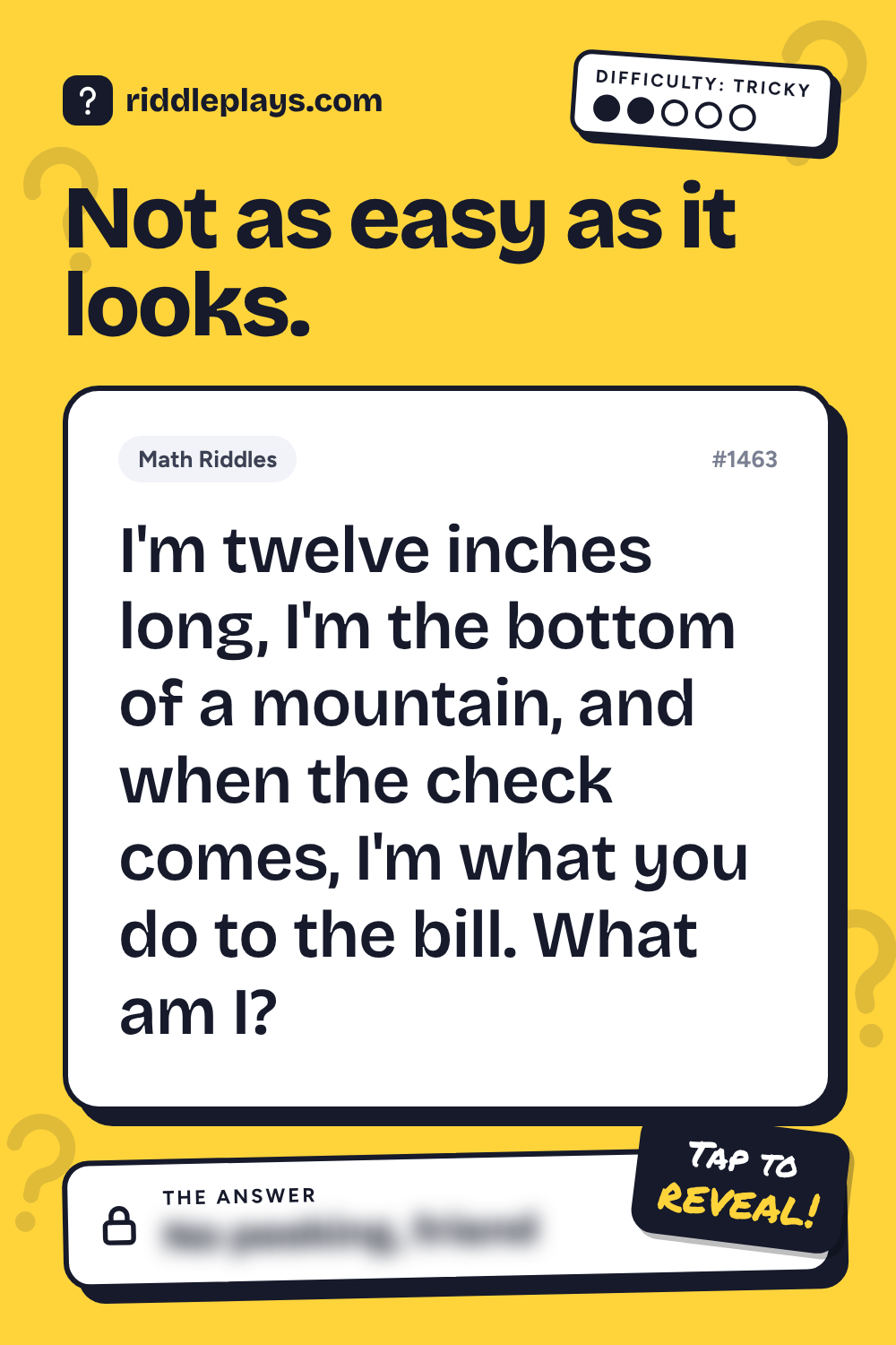 Math Riddle: I'm twelve inches long, I'm the bottom of a mountain, and when the check comes, I'm what you do to the bill. What am I?