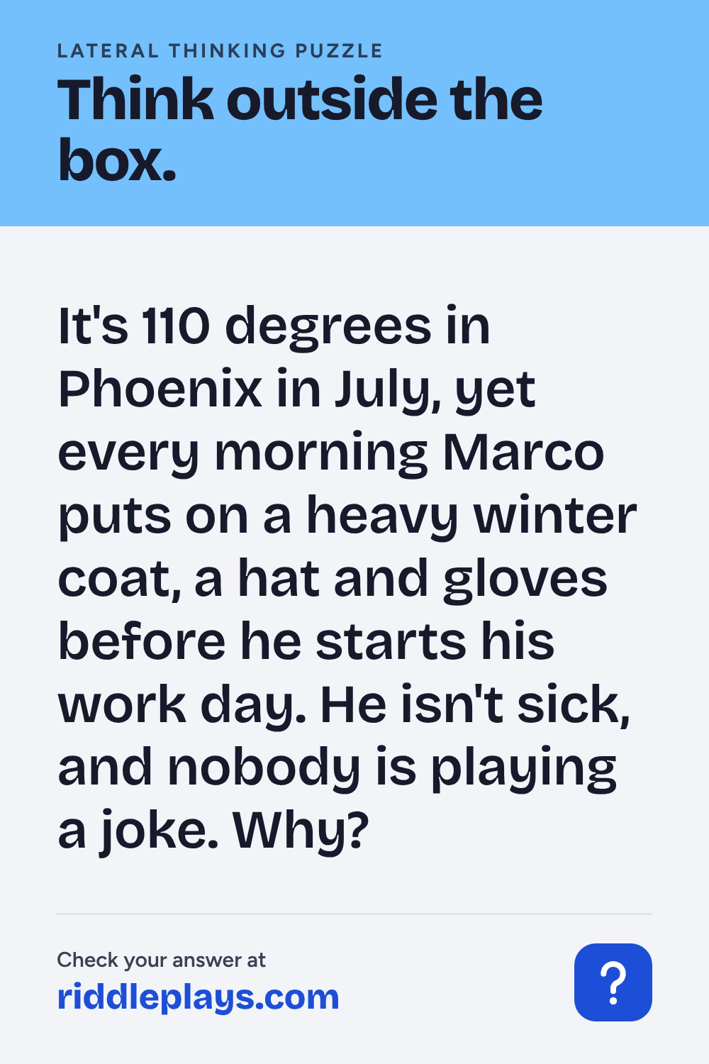 Lateral Thinking Puzzle: It's 110 degrees in Phoenix in July, yet every morning Marco puts on a heavy winter coat, a hat and gloves before he starts his work day. He isn't sick, and nobody is playing a joke. Why?