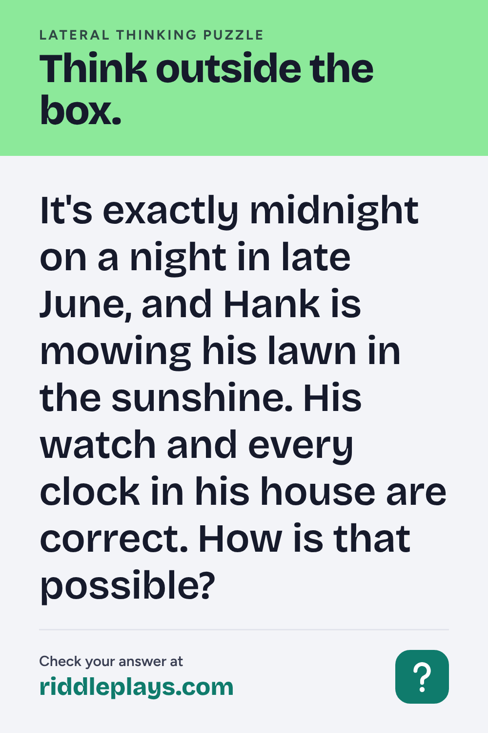 Lateral Thinking Puzzle: It's exactly midnight on a night in late June, and Hank is mowing his lawn in the sunshine. His watch and every clock in his house are correct. How is that possible?