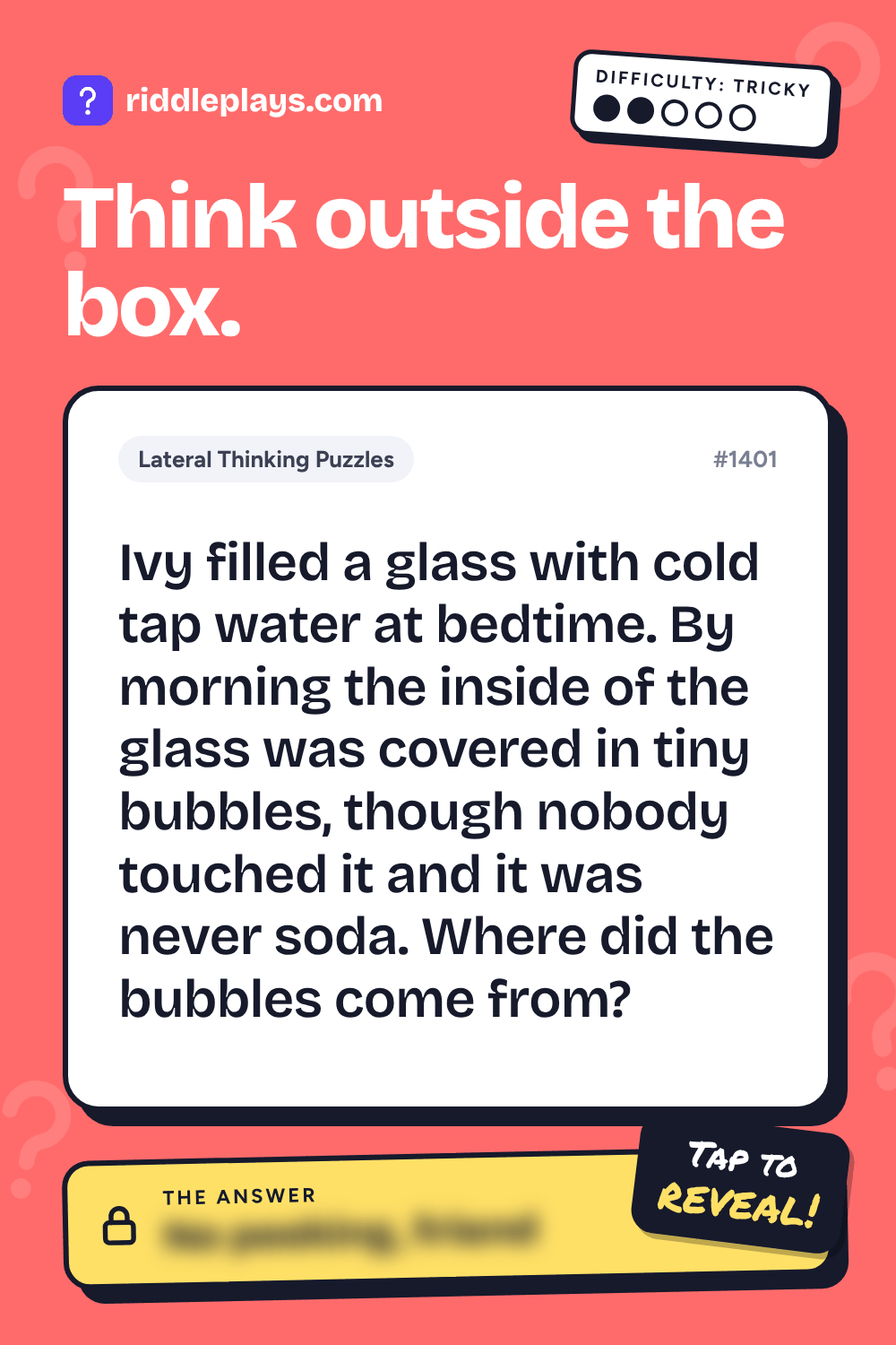 Lateral Thinking Puzzle: Ivy filled a glass with cold tap water at bedtime. By morning the inside of the glass was covered in tiny bubbles, though nobody touched it and it was never soda. Where did the bubbles come from?