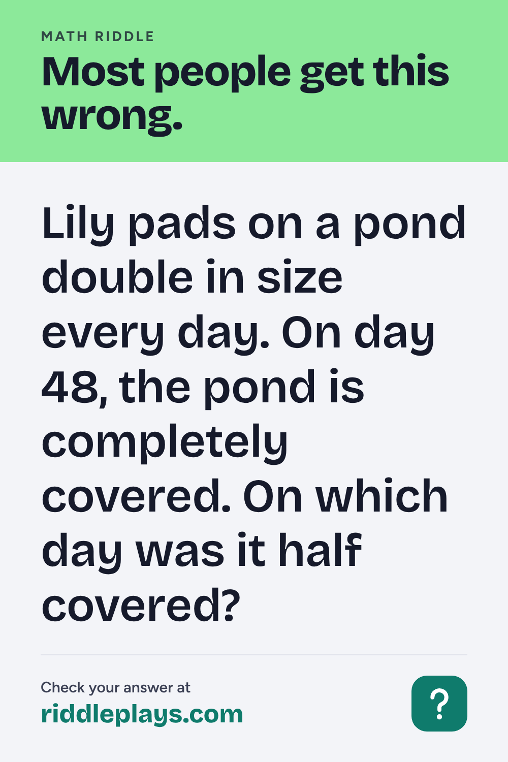 Math Riddle: Lily pads on a pond double in size every day. On day 48, the pond is completely covered. On which day was it half covered?