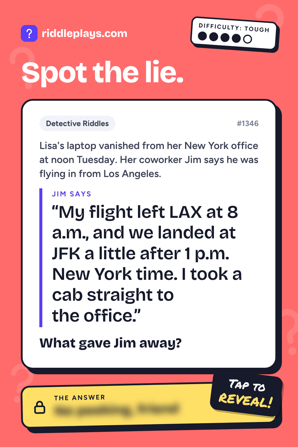 Detective Riddle: Lisa's laptop vanished from her New York office at noon Tuesday. Her coworker Jim says he was flying in from Los Angeles. Jim: "My flight left LAX at 8 a.m., and we landed at JFK a little after 1 p.m. New York time. I took a cab straight to the office." What gave Jim away?