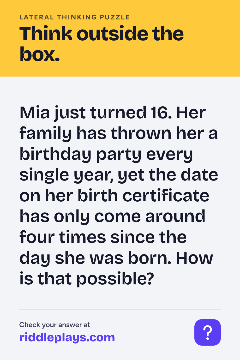 Lateral Thinking Puzzle: Mia just turned 16. Her family has thrown her a birthday party every single year, yet the date on her birth certificate has only come around four times since the day she was born. How is that possible?