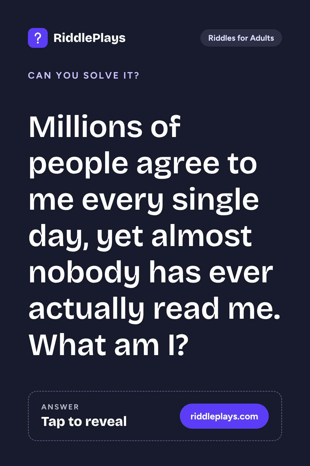 Riddles for Adult: Millions of people agree to me every single day, yet almost nobody has ever actually read me. What am I?