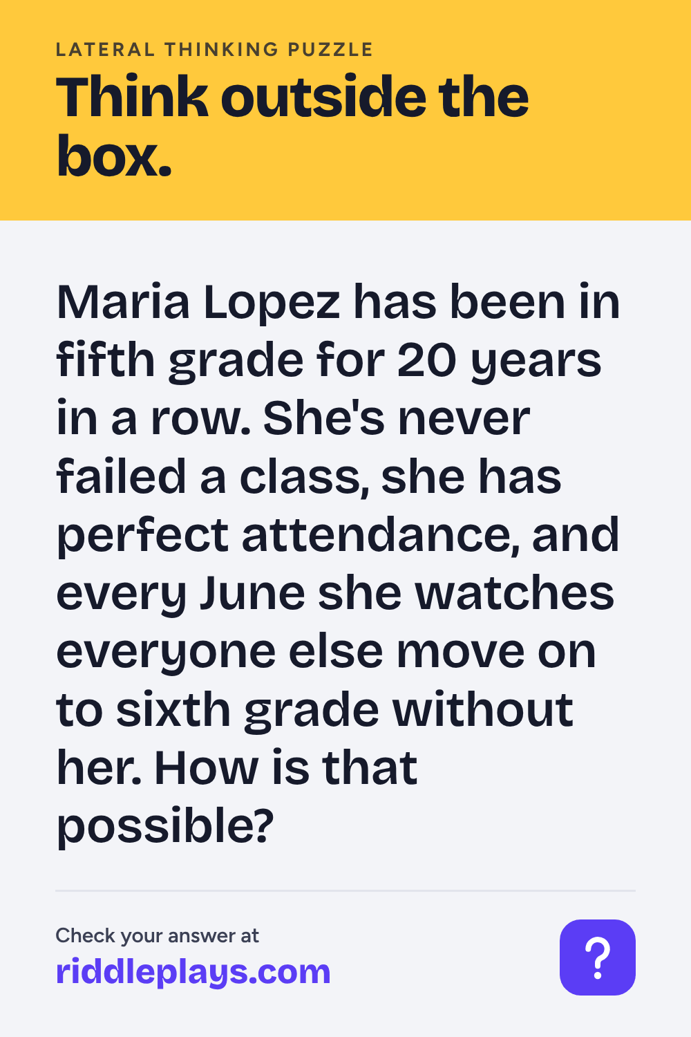 Lateral Thinking Puzzle: Maria Lopez has been in fifth grade for 20 years in a row. She's never failed a class, she has perfect attendance, and every June she watches everyone else move on to sixth grade without her. How is that possible?
