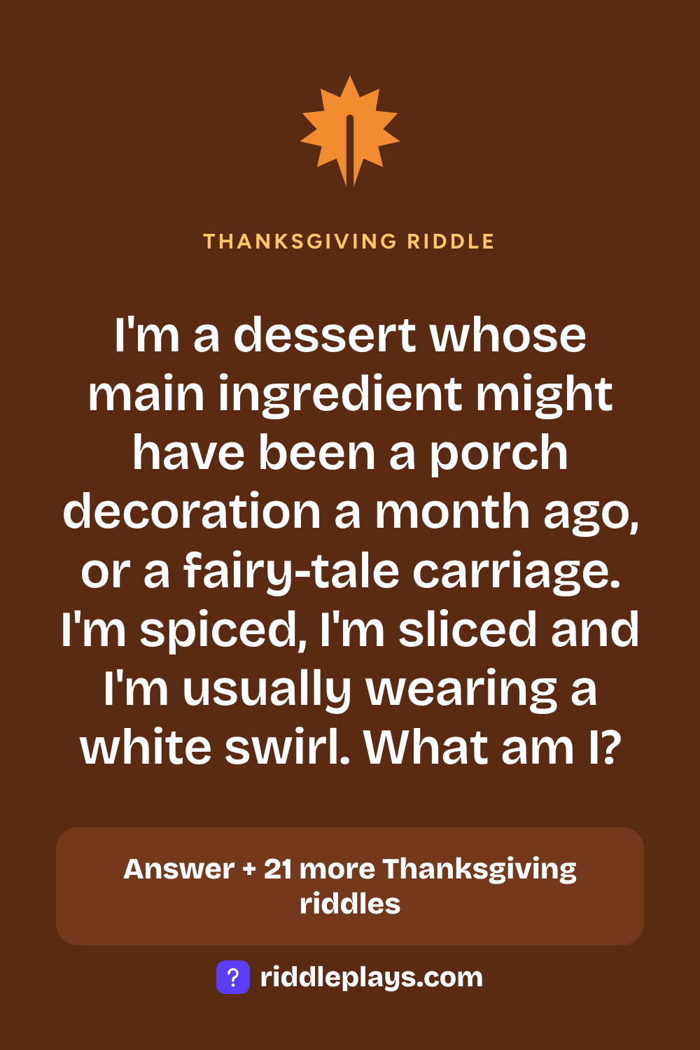 Thanksgiving Riddle: I'm a dessert whose main ingredient might have been a porch decoration a month ago, or a fairy-tale carriage. I'm spiced, I'm sliced and I'm usually wearing a white swirl. What am I?
