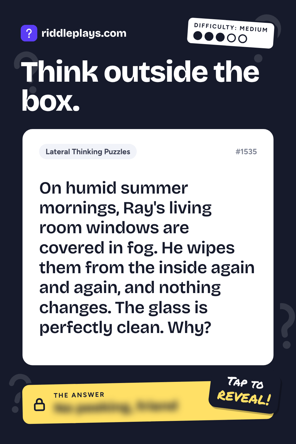 Lateral Thinking Puzzle: On humid summer mornings, Ray's living room windows are covered in fog. He wipes them from the inside again and again, and nothing changes. The glass is perfectly clean. Why?