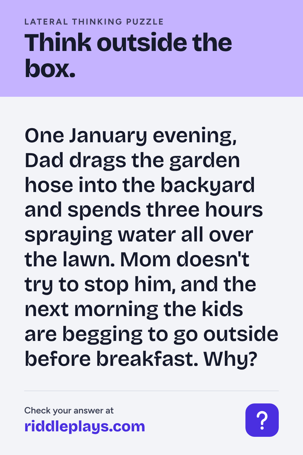 Lateral Thinking Puzzle: One January evening, Dad drags the garden hose into the backyard and spends three hours spraying water all over the lawn. Mom doesn't try to stop him, and the next morning the kids are begging to go outside before breakfast. Why?