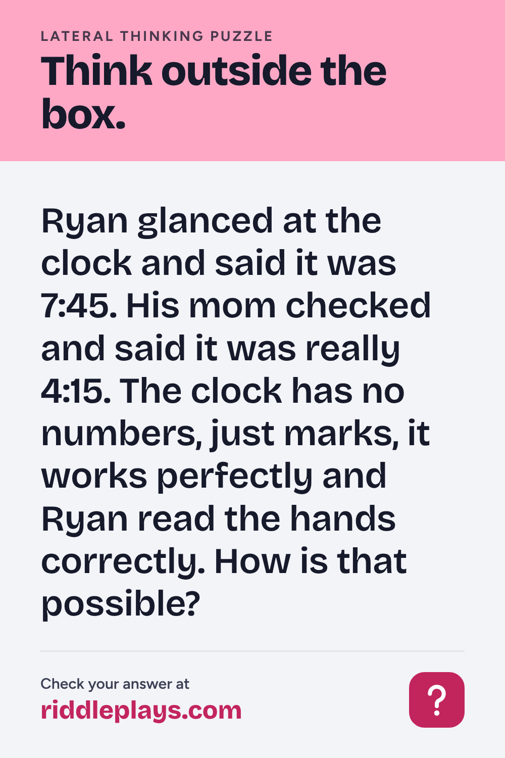 Lateral Thinking Puzzle: Ryan glanced at the clock and said it was 7:45. His mom checked and said it was really 4:15. The clock has no numbers, just marks, it works perfectly and Ryan read the hands correctly. How is that possible?