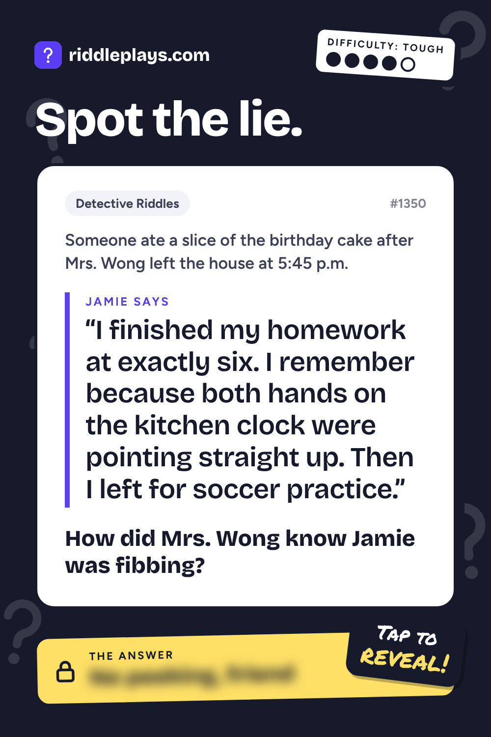 Detective Riddle: Someone ate a slice of the birthday cake after Mrs. Wong left the house at 5:45 p.m. Jamie: "I finished my homework at exactly six. I remember because both hands on the kitchen clock were pointing straight up. Then I left for soccer practice." How did Mrs. Wong know Jamie was fibbing?