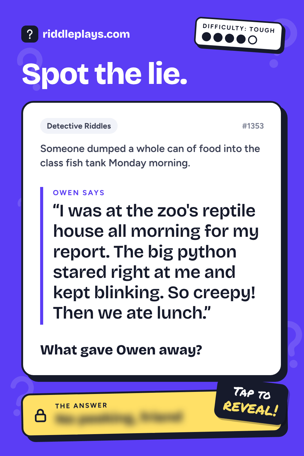 Detective Riddle: Someone dumped a whole can of food into the class fish tank Monday morning. Owen: "I was at the zoo's reptile house all morning for my report. The big python stared right at me and kept blinking. So creepy! Then we ate lunch." What gave Owen away?