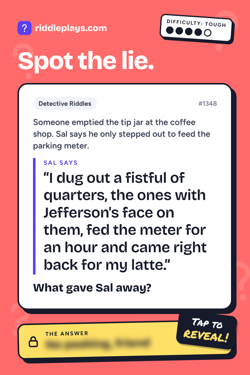 Detective Riddle: Someone emptied the tip jar at the coffee shop. Sal says he only stepped out to feed the parking meter. Sal: "I dug out a fistful of quarters, the ones with Jefferson's face on them, fed the meter for an hour and came right back for my latte." What gave Sal away?