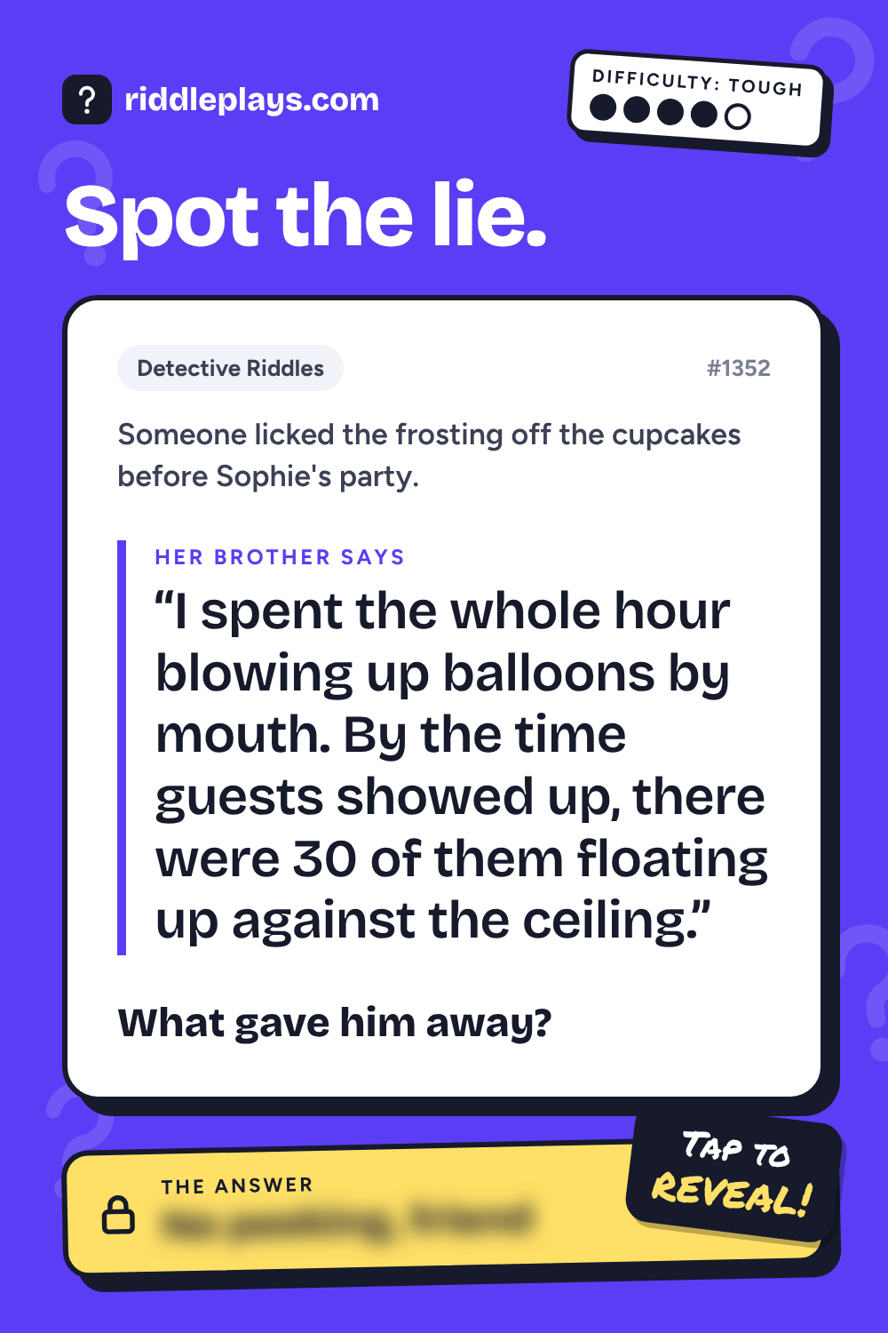 Detective Riddle: Someone licked the frosting off the cupcakes before Sophie's party. Her brother: "I spent the whole hour blowing up balloons by mouth. By the time guests showed up, there were 30 of them floating up against the ceiling." What gave him away?