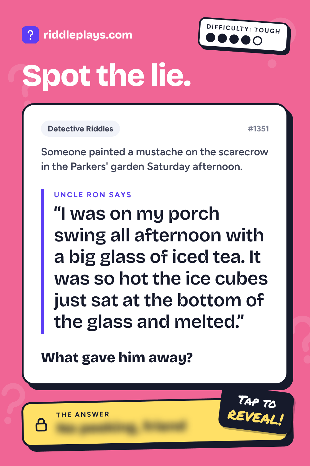 Detective Riddle: Someone painted a mustache on the scarecrow in the Parkers' garden Saturday afternoon. Uncle Ron: "I was on my porch swing all afternoon with a big glass of iced tea. It was so hot the ice cubes just sat at the bottom of the glass and melted." What gave him away?