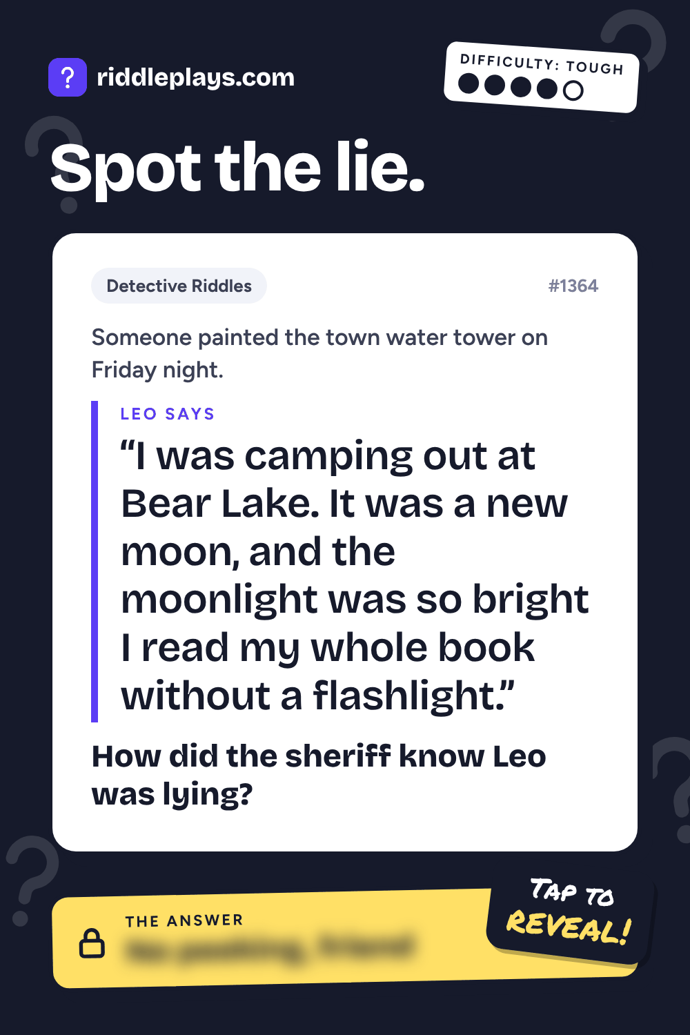 Detective Riddle: Someone painted the town water tower on Friday night. Leo: "I was camping out at Bear Lake. It was a new moon, and the moonlight was so bright I read my whole book without a flashlight." How did the sheriff know Leo was lying?