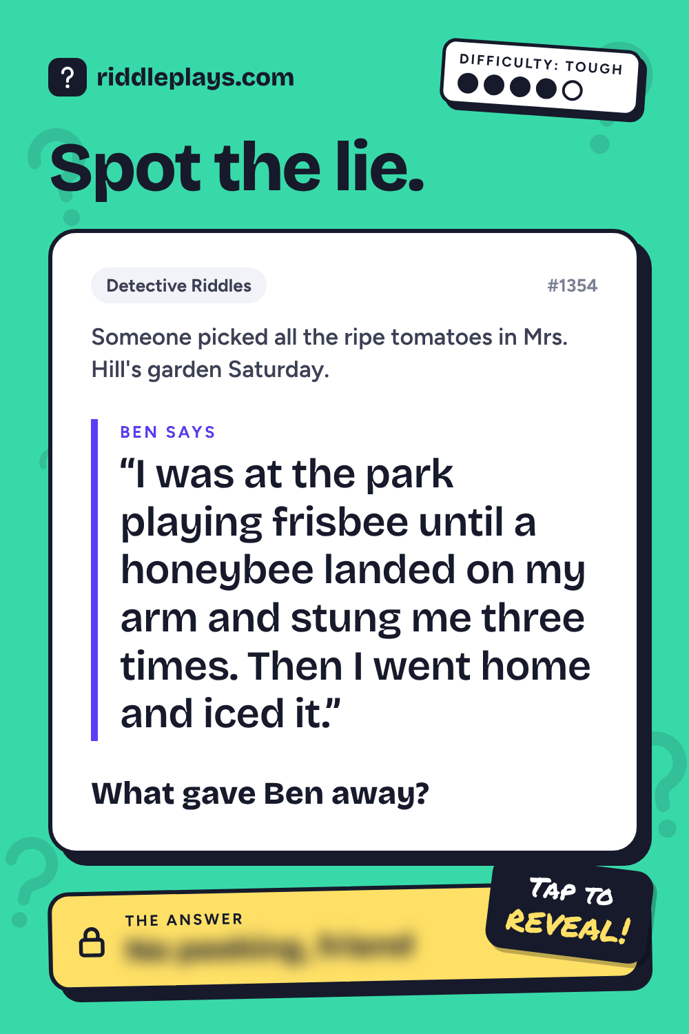 Detective Riddle: Someone picked all the ripe tomatoes in Mrs. Hill's garden Saturday. Ben: "I was at the park playing frisbee until a honeybee landed on my arm and stung me three times. Then I went home and iced it." What gave Ben away?
