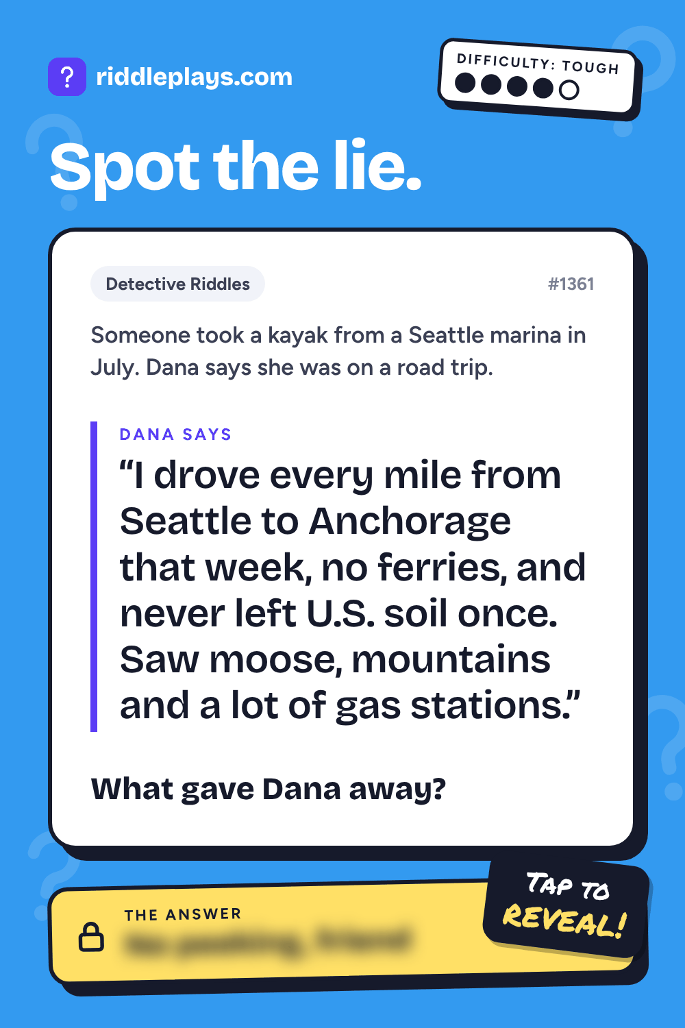 Detective Riddle: Someone took a kayak from a Seattle marina in July. Dana says she was on a road trip. Dana: "I drove every mile from Seattle to Anchorage that week, no ferries, and never left U.S. soil once. Saw moose, mountains and a lot of gas stations." What gave Dana away?