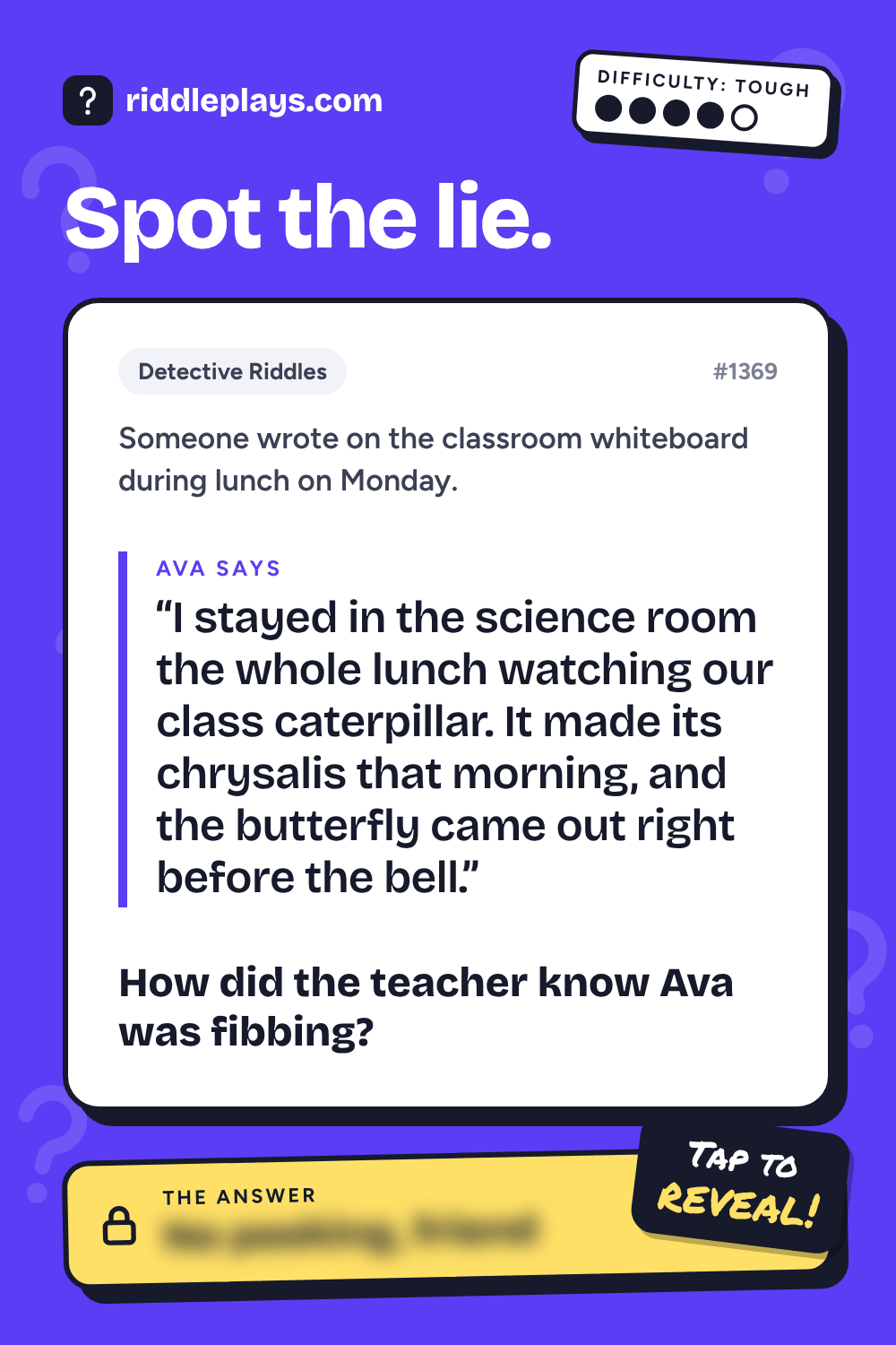 Detective Riddle: Someone wrote on the classroom whiteboard during lunch on Monday. Ava: "I stayed in the science room the whole lunch watching our class caterpillar. It made its chrysalis that morning, and the butterfly came out right before the bell." How did the teacher know Ava was fibbing?