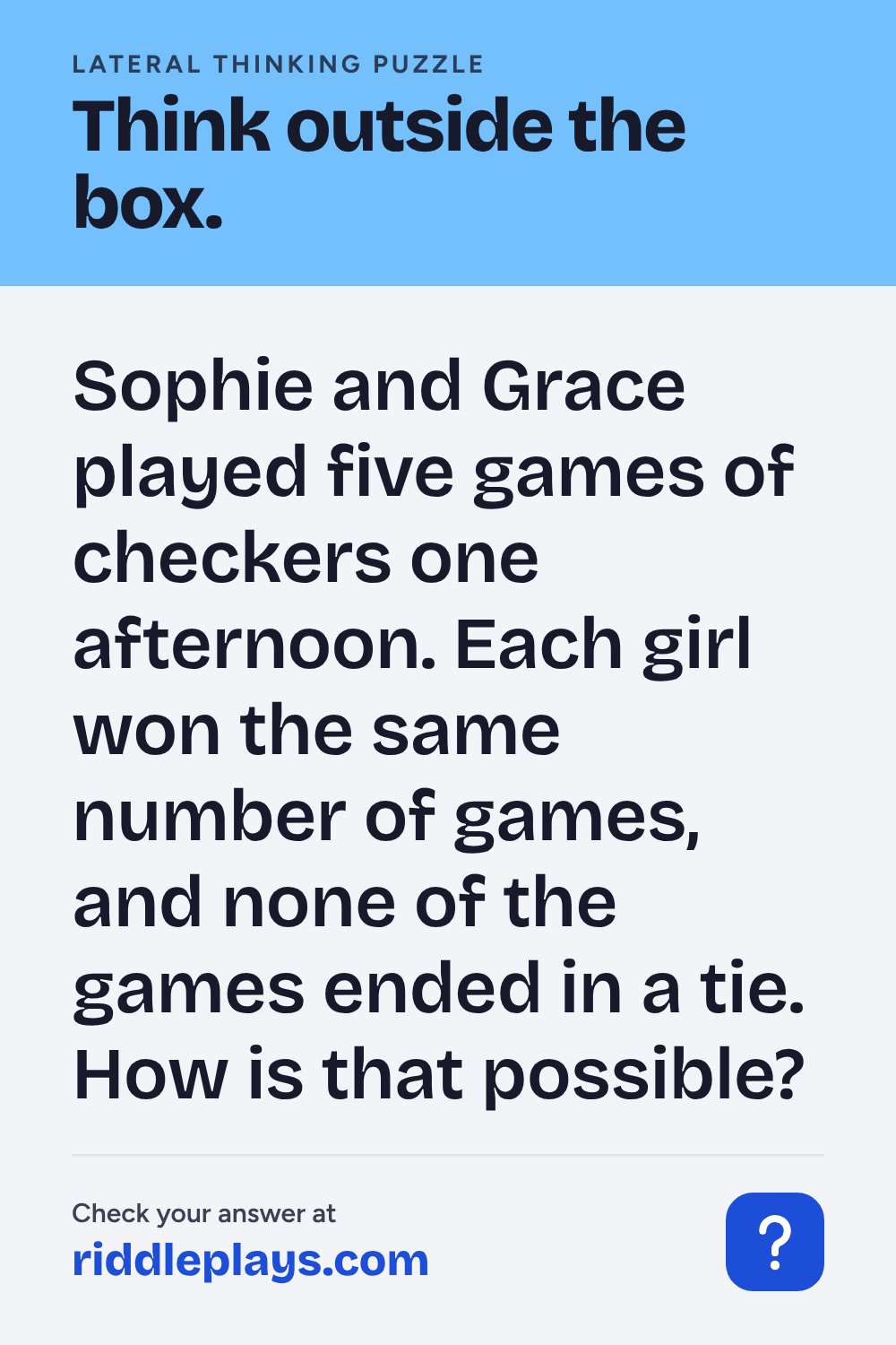 Lateral Thinking Puzzle: Sophie and Grace played five games of checkers one afternoon. Each girl won the same number of games, and none of the games ended in a tie. How is that possible?