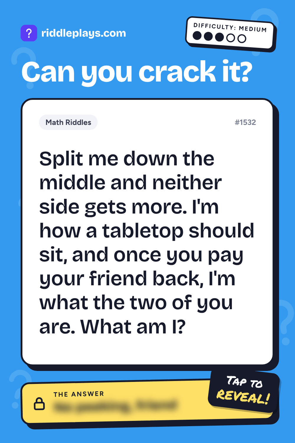 Math Riddle: Split me down the middle and neither side gets more. I'm how a tabletop should sit, and once you pay your friend back, I'm what the two of you are. What am I?