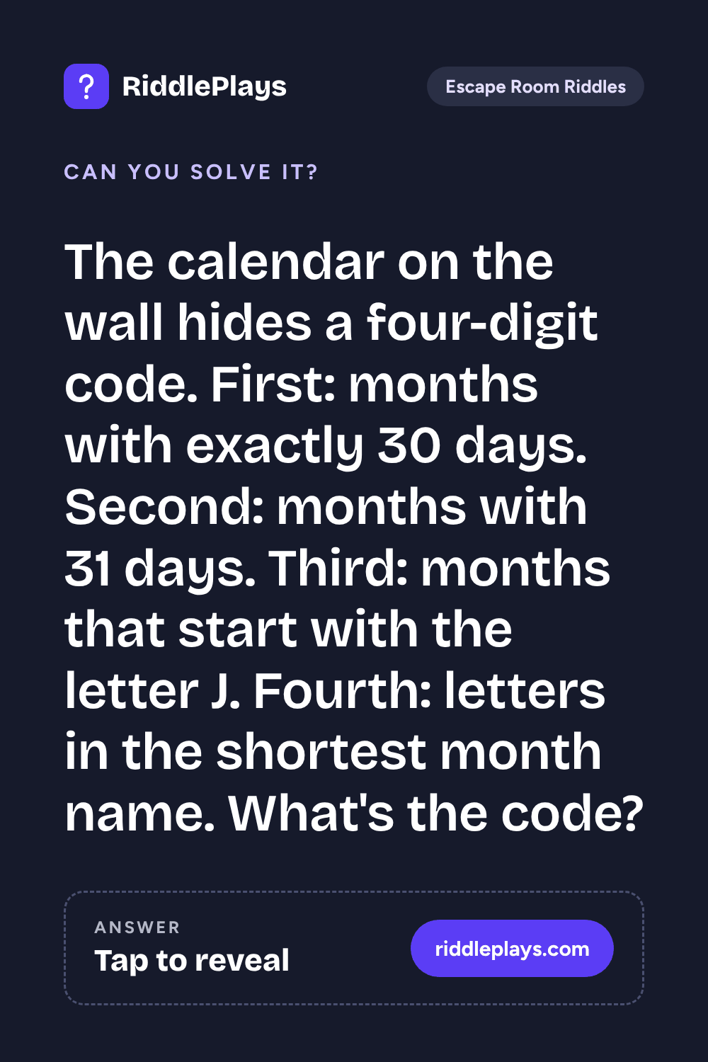 Escape Room Riddle: The calendar on the wall hides a four-digit code. First: months with exactly 30 days. Second: months with 31 days. Third: months that start with the letter J. Fourth: letters in the shortest month name. What's the code?