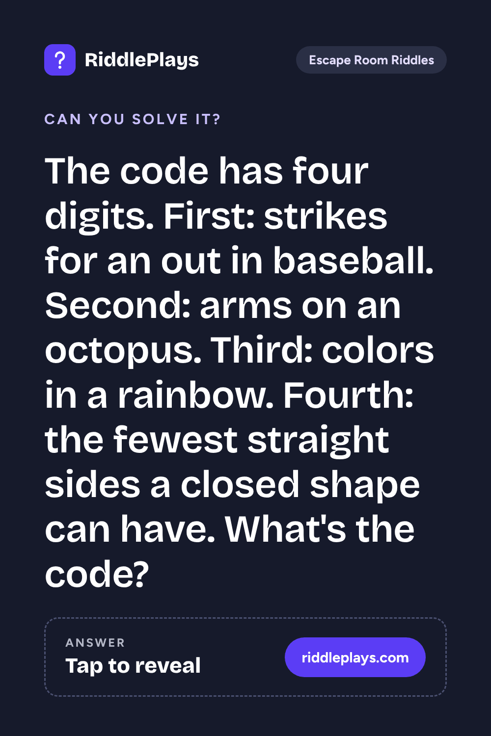 Escape Room Riddle: The code has four digits. First: strikes for an out in baseball. Second: arms on an octopus. Third: colors in a rainbow. Fourth: the fewest straight sides a closed shape can have. What's the code?