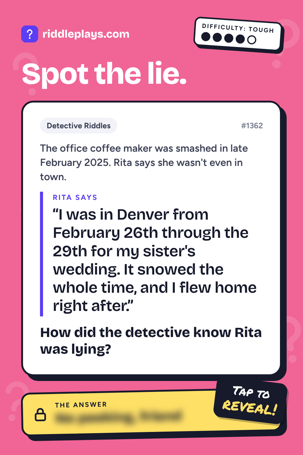 Detective Riddle: The office coffee maker was smashed in late February 2025. Rita says she wasn't even in town. Rita: "I was in Denver from February 26th through the 29th for my sister's wedding. It snowed the whole time, and I flew home right after." How did the detective know Rita was lying?
