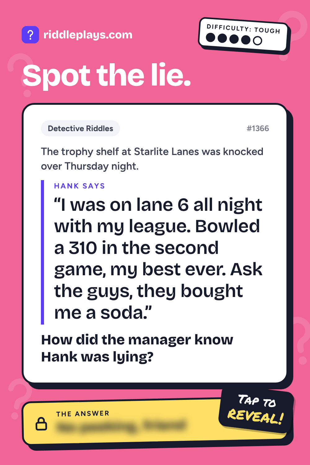 Detective Riddle: The trophy shelf at Starlite Lanes was knocked over Thursday night. Hank: "I was on lane 6 all night with my league. Bowled a 310 in the second game, my best ever. Ask the guys, they bought me a soda." How did the manager know Hank was lying?